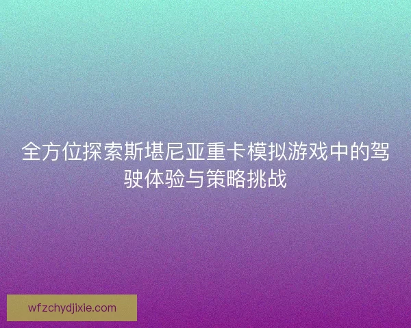 全方位探索斯堪尼亚重卡模拟游戏中的驾驶体验与策略挑战