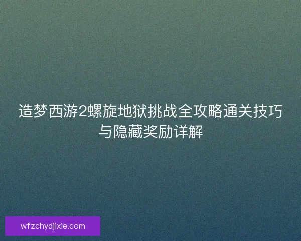 造梦西游2螺旋地狱挑战全攻略通关技巧与隐藏奖励详解 造梦西游2螺旋地狱挑战全攻略通关技巧与隐藏奖励详解