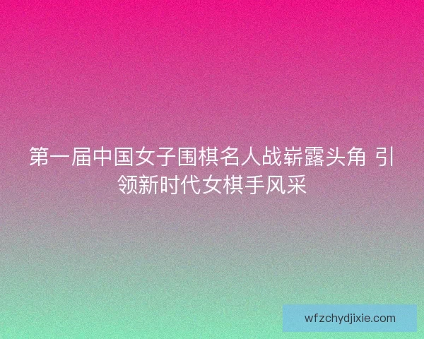 第一届中国女子围棋名人战崭露头角 引领新时代女棋手风采