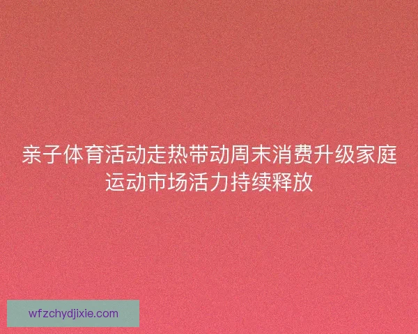 亲子体育活动走热带动周末消费升级家庭运动市场活力持续释放