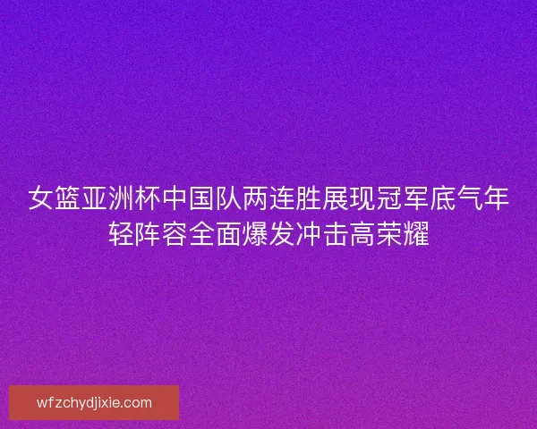 女篮亚洲杯中国队两连胜展现冠军底气年轻阵容全面爆发冲击高荣耀