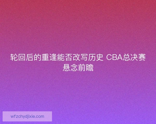 轮回后的重逢能否改写历史 CBA总决赛悬念前瞻