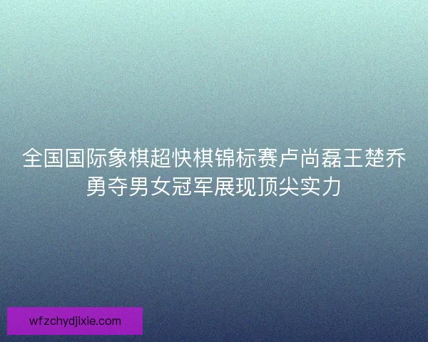 全国国际象棋超快棋锦标赛卢尚磊王楚乔勇夺男女冠军展现顶尖实力