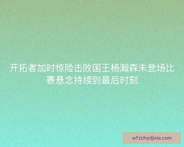 开拓者加时惊险击败国王杨瀚森未登场比赛悬念持续到最后时刻