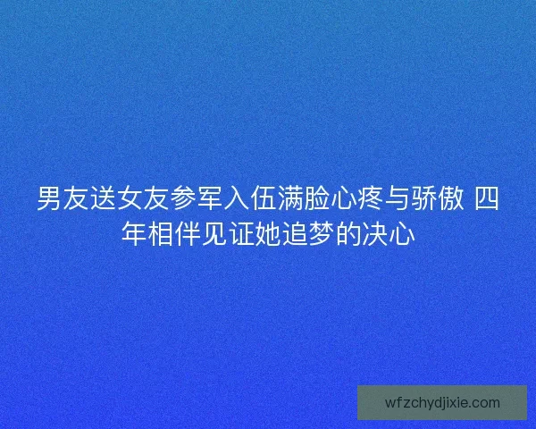 男友送女友参军入伍满脸心疼与骄傲 四年相伴见证她追梦的决心